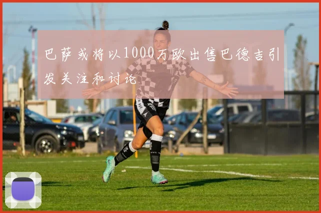巴萨或将以1000万欧出售巴德吉引发关注和讨论