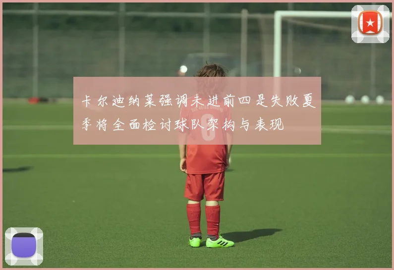 卡尔迪纳莱强调未进前四是失败夏季将全面检讨球队架构与表现
