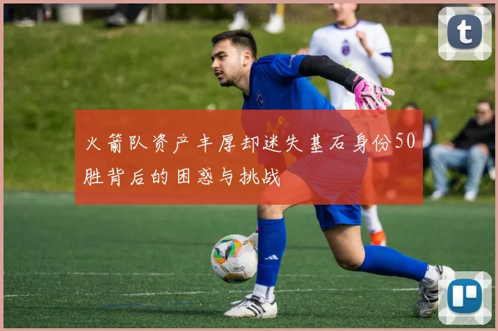 火箭队资产丰厚却迷失基石身份50胜背后的困惑与挑战