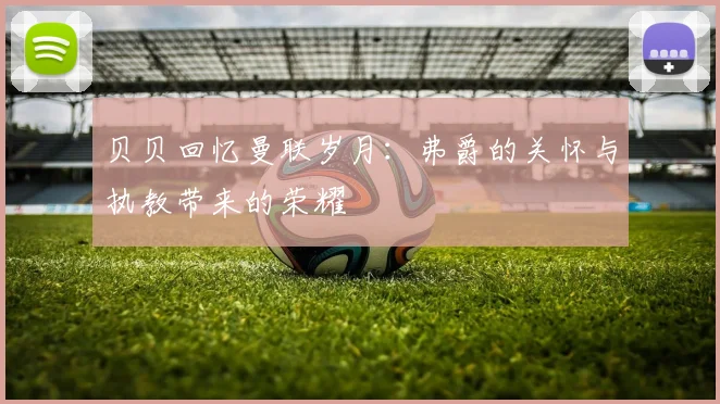 贝贝回忆曼联岁月：弗爵的关怀与执教带来的荣耀