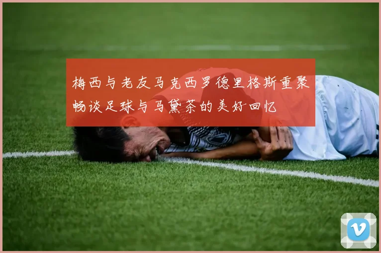 梅西与老友马克西罗德里格斯重聚畅谈足球与马黛茶的美好回忆