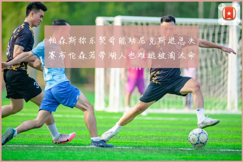 帕森斯称东契奇能助尼克斯进总决赛布伦森若带湖人也难逃被淘汰命运