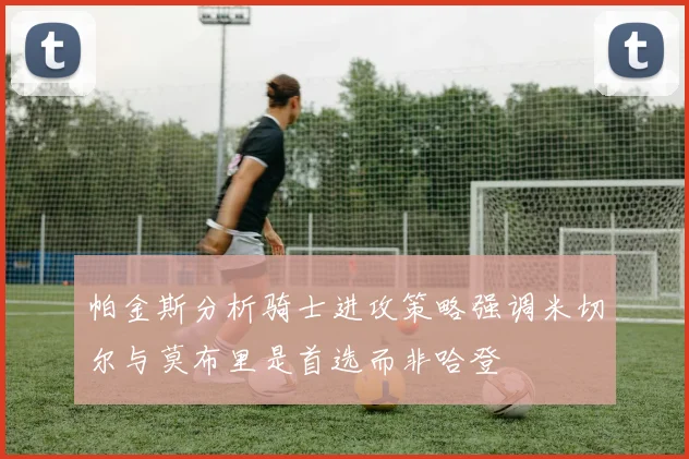 帕金斯分析骑士进攻策略强调米切尔与莫布里是首选而非哈登