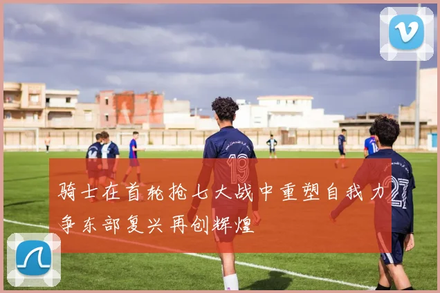 骑士在首轮抢七大战中重塑自我力争东部复兴再创辉煌