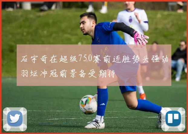 石宇奇在超级750赛前连胜势头强劲羽坛冲冠前景备受期待