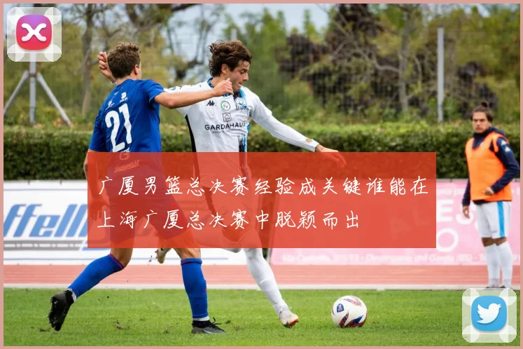 广厦男篮总决赛经验成关键谁能在上海广厦总决赛中脱颖而出