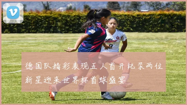 德国队精彩表现五人首开纪录两位新星迎来世界杯首球盛宴