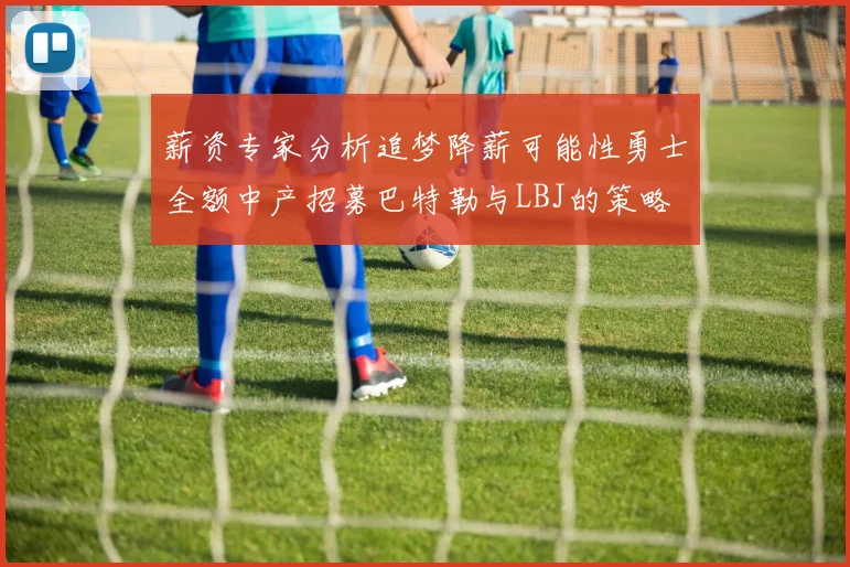 薪资专家分析追梦降薪可能性勇士全额中产招募巴特勒与LBJ的策略