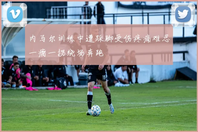 内马尔训练中遭踩脚受伤疼痛难忍一瘸一拐绕场奔跑