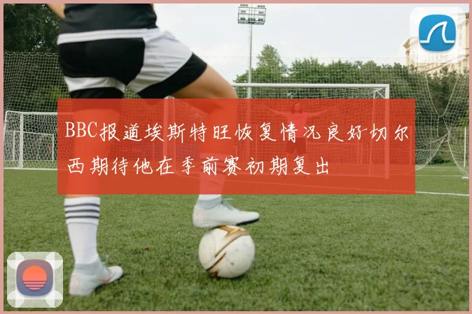 BBC报道埃斯特旺恢复情况良好切尔西期待他在季前赛初期复出