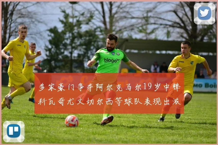 多家豪门争夺阿尔克马尔19岁中锋科瓦奇尤文切尔西等球队表现出浓厚兴趣