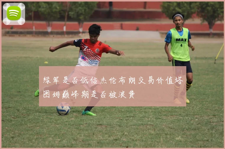 绿军是否低估杰伦布朗交易价值塔图姆巅峰期是否被浪费