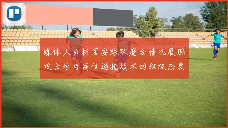 媒体人分析国安球队磨合情况展现攻击性与高位逼抢战术的积极态度