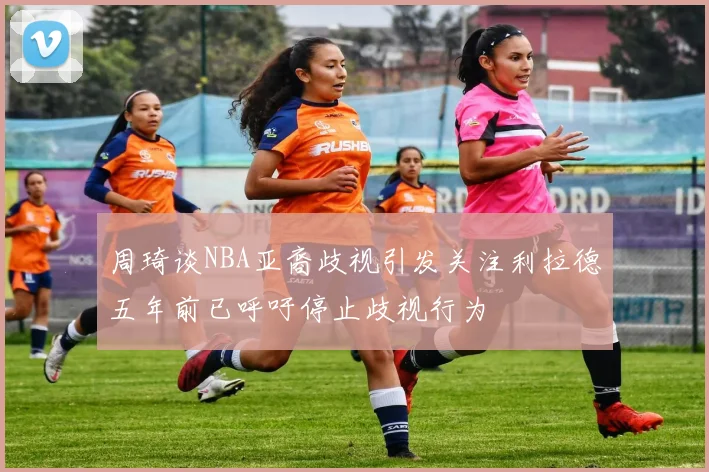 周琦谈NBA亚裔歧视引发关注利拉德五年前已呼吁停止歧视行为
