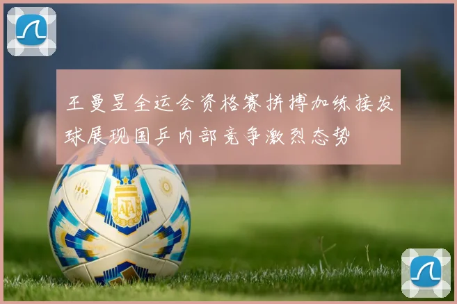 王曼昱全运会资格赛拼搏加练接发球展现国乒内部竞争激烈态势