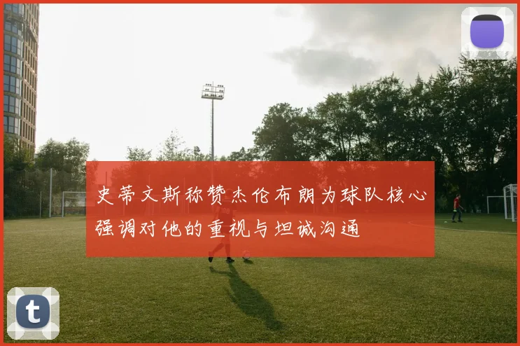 史蒂文斯称赞杰伦布朗为球队核心强调对他的重视与坦诚沟通
