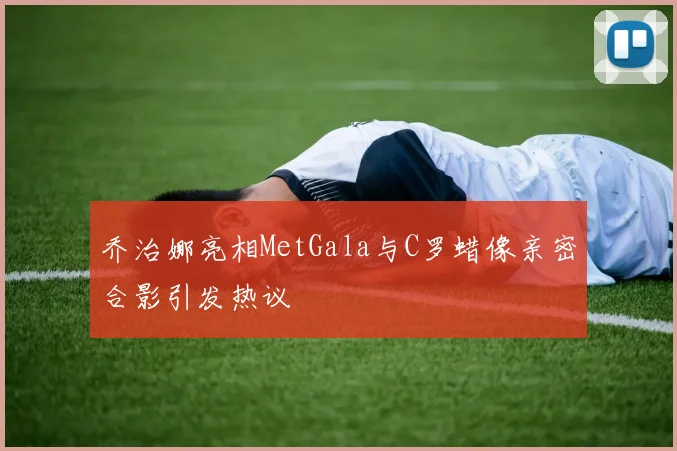 乔治娜亮相MetGala与C罗蜡像亲密合影引发热议
