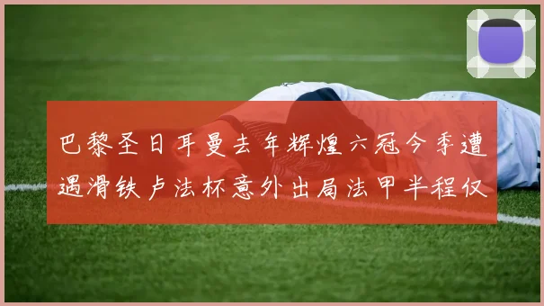巴黎圣日耳曼去年辉煌六冠今季遭遇滑铁卢法杯意外出局法甲半程仅列第二