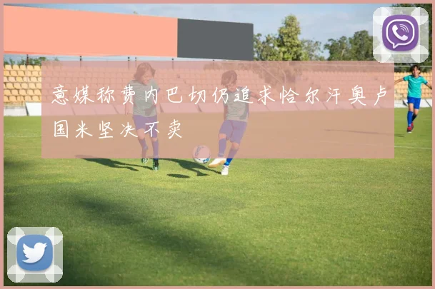 意媒称费内巴切仍追求恰尔汗奥卢国米坚决不卖