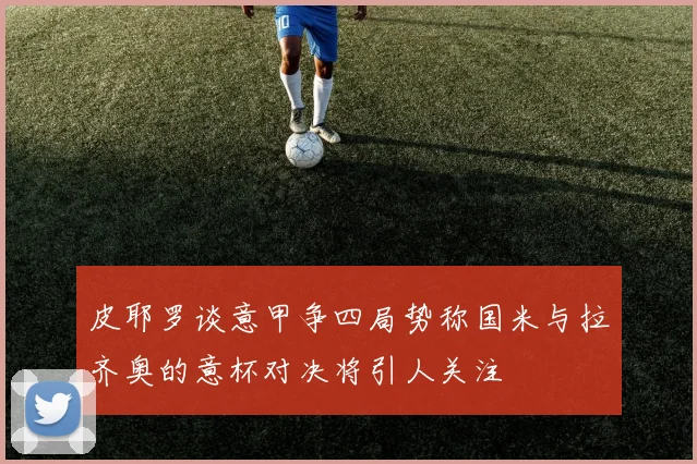 皮耶罗谈意甲争四局势称国米与拉齐奥的意杯对决将引人关注