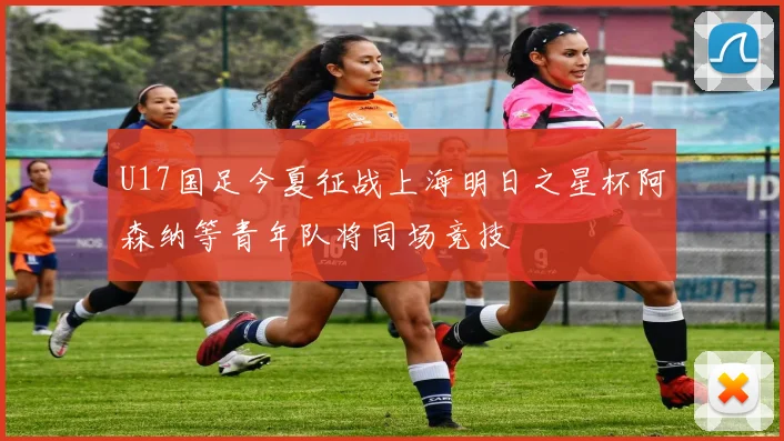 U17国足今夏征战上海明日之星杯阿森纳等青年队将同场竞技