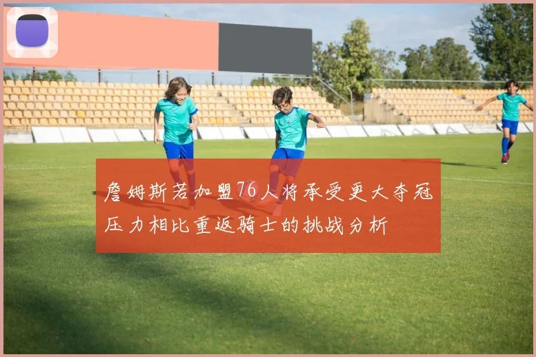 詹姆斯若加盟76人将承受更大夺冠压力相比重返骑士的挑战分析