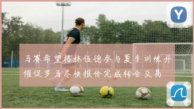 马赛希望格林伍德参与夏季训练并催促罗马尽快报价完成转会交易
