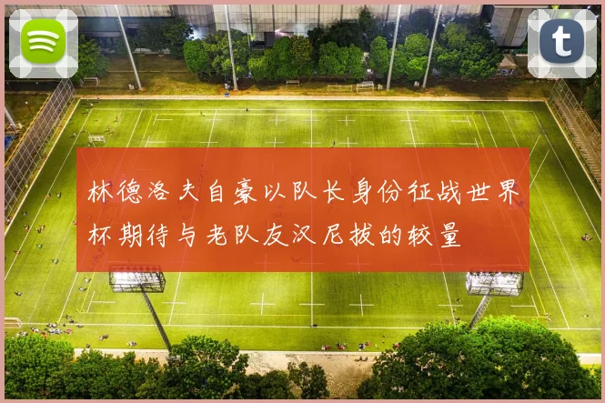 林德洛夫自豪以队长身份征战世界杯期待与老队友汉尼拔的较量