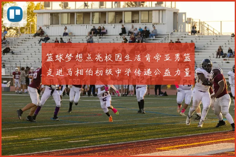 篮球梦想点亮校园生活肯帝亚男篮走进马相伯初级中学传递公益力量