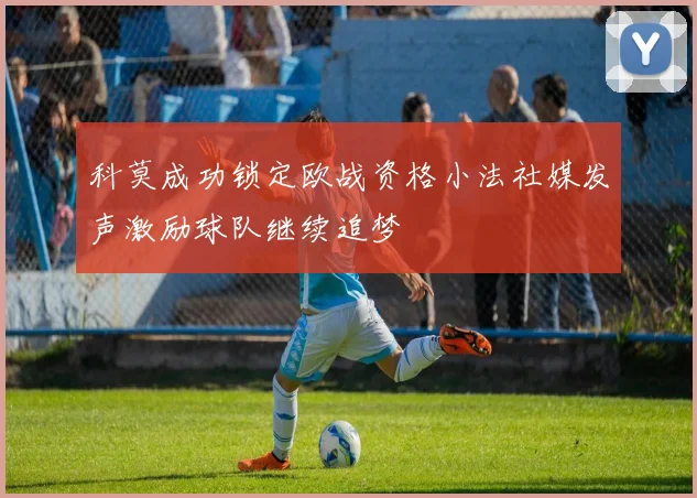 科莫成功锁定欧战资格小法社媒发声激励球队继续追梦