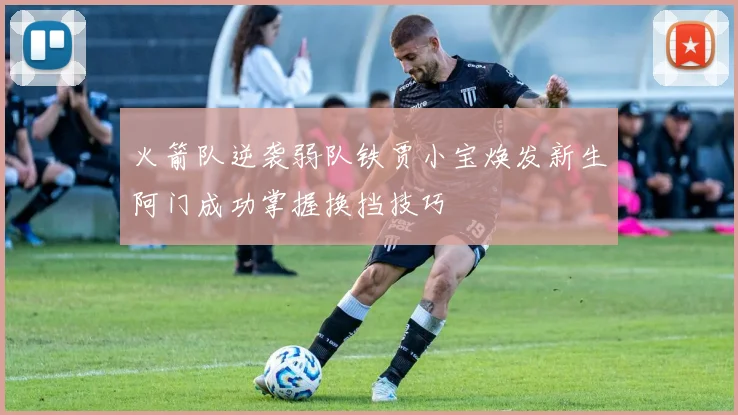 火箭队逆袭弱队铁贾小宝焕发新生阿门成功掌握换挡技巧