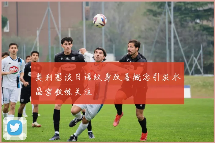 奥利塞谈日语纹身改善概念引发水晶宫教练关注