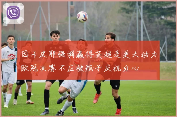 因卡皮耶强调赢得英超是更大动力欧冠决赛不应被瓶子庆祝分心
