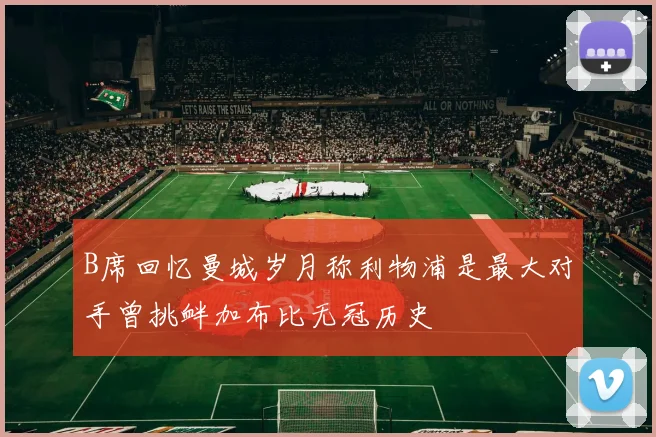 B席回忆曼城岁月称利物浦是最大对手曾挑衅加布比无冠历史