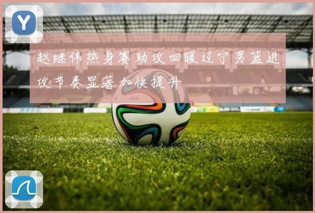 赵继伟热身赛助攻回暖辽宁男篮进攻节奏显著加快提升