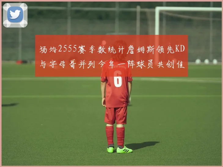 场均2555赛季数统计詹姆斯领先KD与字母哥并列今年一阵球员共创佳绩