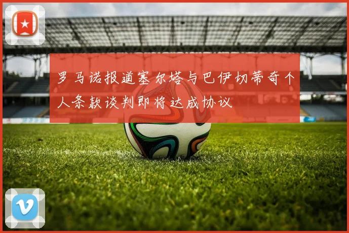 罗马诺报道塞尔塔与巴伊切蒂奇个人条款谈判即将达成协议