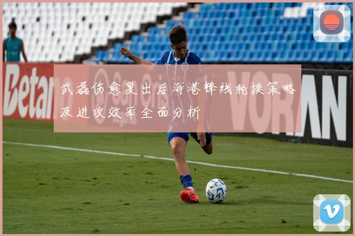 武磊伤愈复出后海港锋线轮换策略及进攻效率全面分析