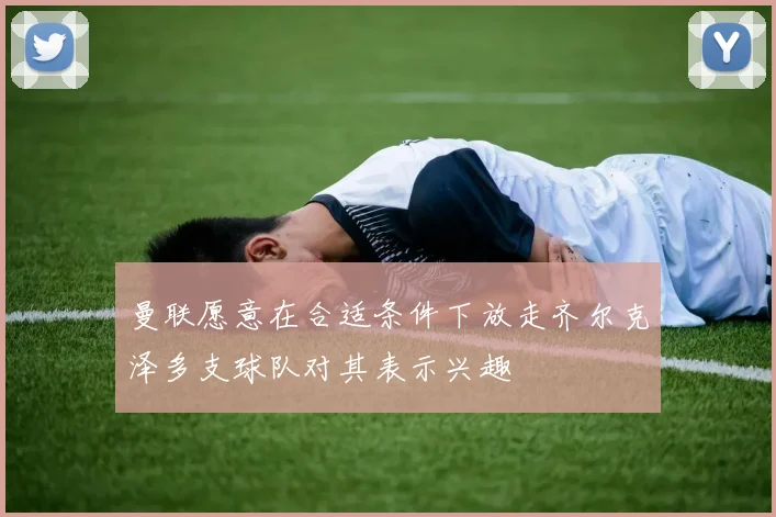 曼联愿意在合适条件下放走齐尔克泽多支球队对其表示兴趣